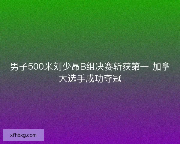 男子500米刘少昂B组决赛斩获第一 加拿大选手成功夺冠