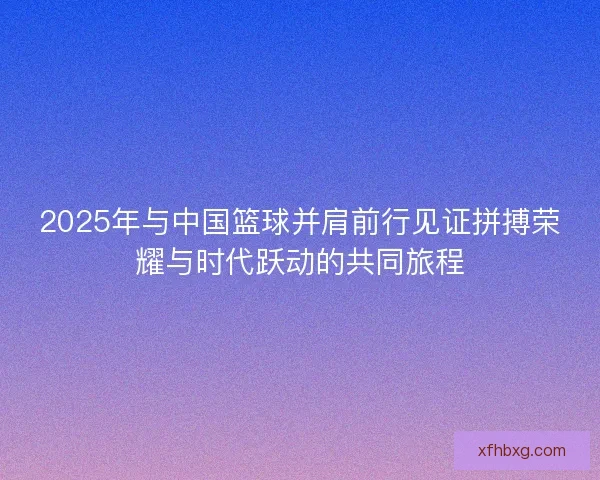 2025年与中国篮球并肩前行见证拼搏荣耀与时代跃动的共同旅程
