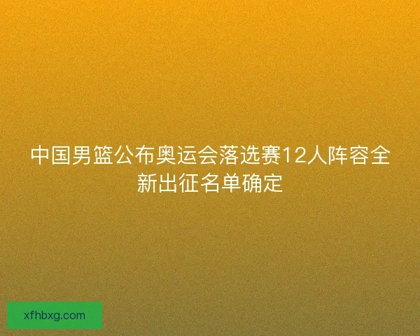 中国男篮公布奥运会落选赛12人阵容全新出征名单确定