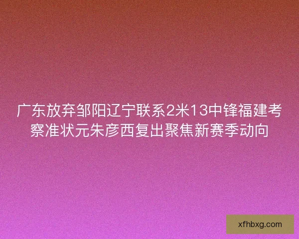 广东放弃邹阳辽宁联系2米13中锋福建考察准状元朱彦西复出聚焦新赛季动向