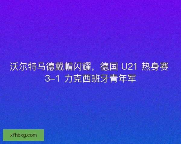 沃尔特马德戴帽闪耀，德国 U21 热身赛 3-1 力克西班牙青年军