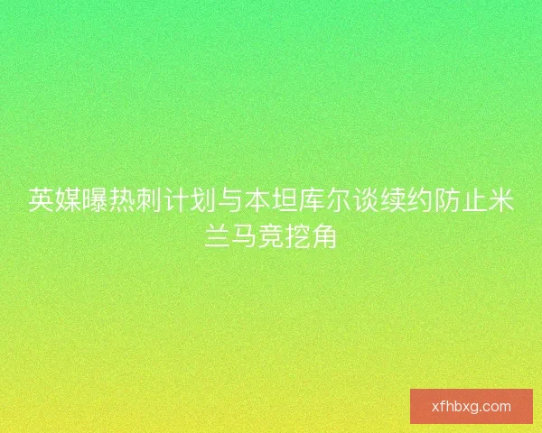 英媒曝热刺计划与本坦库尔谈续约防止米兰马竞挖角