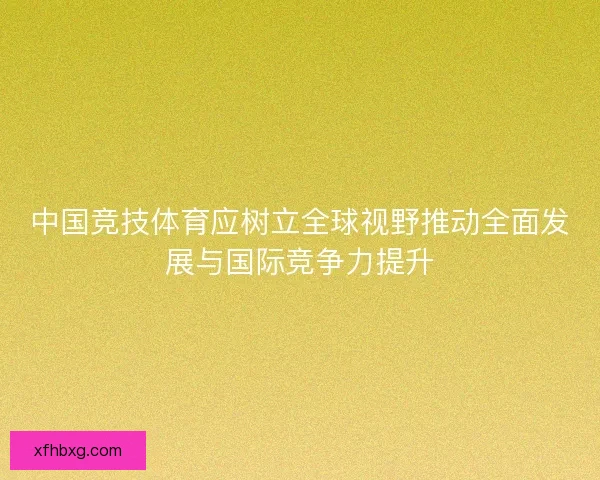 中国竞技体育应树立全球视野推动全面发展与国际竞争力提升