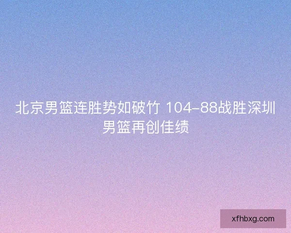 北京男篮连胜势如破竹 104-88战胜深圳男篮再创佳绩