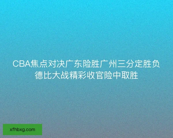 CBA焦点对决广东险胜广州三分定胜负德比大战精彩收官险中取胜