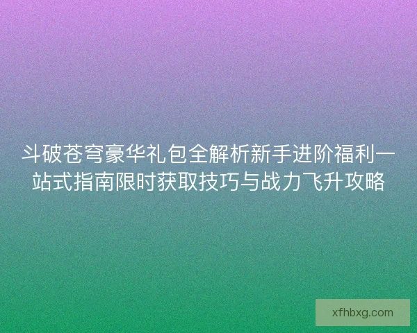 斗破苍穹豪华礼包全解析新手进阶福利一站式指南限时获取技巧与战力飞升攻略