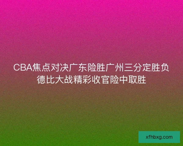 CBA焦点对决广东险胜广州三分定胜负德比大战精彩收官险中取胜