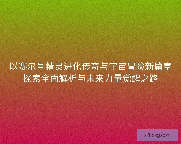 以赛尔号精灵进化传奇与宇宙冒险新篇章探索全面解析与未来力量觉醒之路