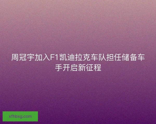 周冠宇加入F1凯迪拉克车队担任储备车手开启新征程