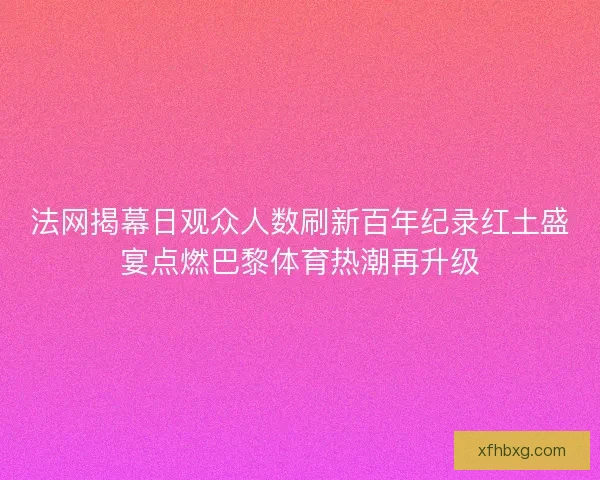 法网揭幕日观众人数刷新百年纪录红土盛宴点燃巴黎体育热潮再升级