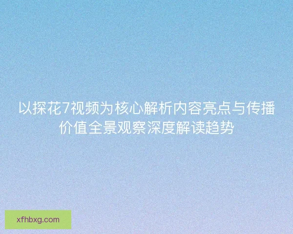 以探花7视频为核心解析内容亮点与传播价值全景观察深度解读趋势