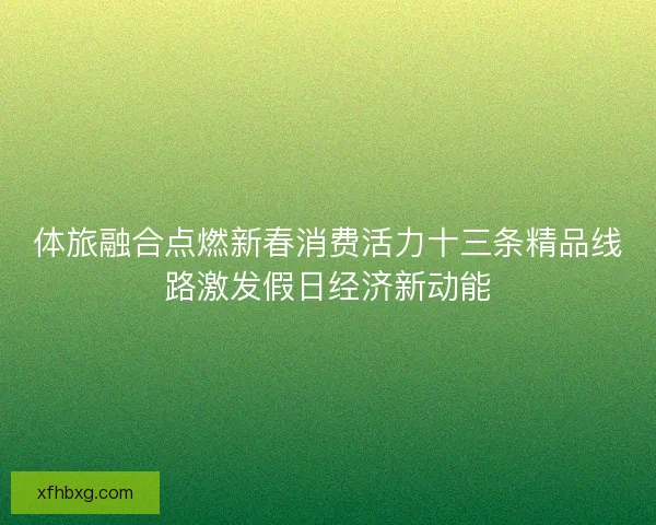 体旅融合点燃新春消费活力十三条精品线路激发假日经济新动能
