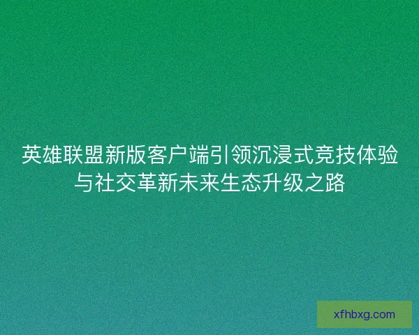英雄联盟新版客户端引领沉浸式竞技体验与社交革新未来生态升级之路