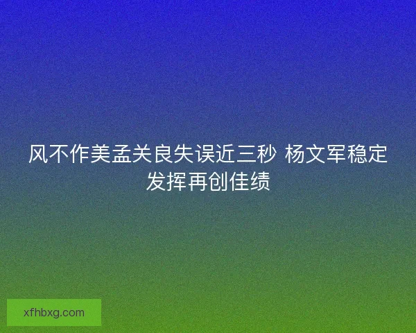 风不作美孟关良失误近三秒 杨文军稳定发挥再创佳绩