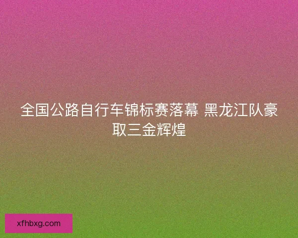 全国公路自行车锦标赛落幕 黑龙江队豪取三金辉煌
