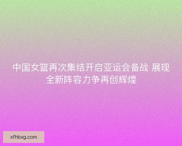 中国女篮再次集结开启亚运会备战 展现全新阵容力争再创辉煌